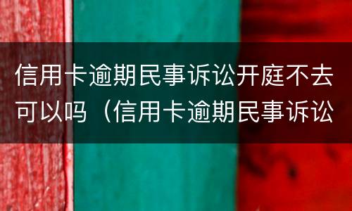 信用卡逾期民事诉讼开庭不去可以吗（信用卡逾期民事诉讼开庭不去可以吗）