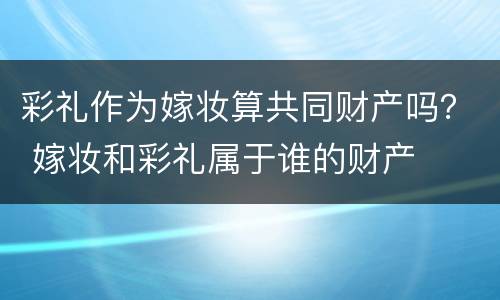 彩礼作为嫁妆算共同财产吗？ 嫁妆和彩礼属于谁的财产