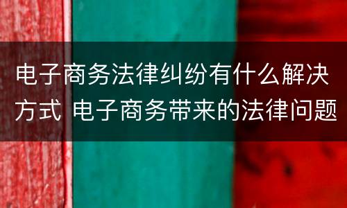 电子商务法律纠纷有什么解决方式 电子商务带来的法律问题