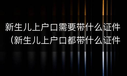 新生儿上户口需要带什么证件（新生儿上户口都带什么证件）