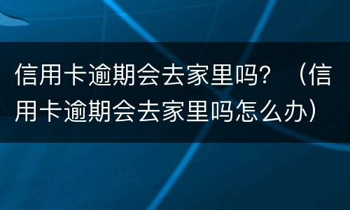 信用卡逾期会去家里吗？（信用卡逾期会去家里吗怎么办）