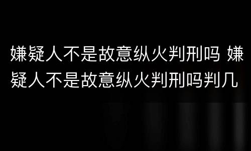 嫌疑人不是故意纵火判刑吗 嫌疑人不是故意纵火判刑吗判几年