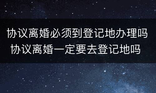 协议离婚必须到登记地办理吗 协议离婚一定要去登记地吗