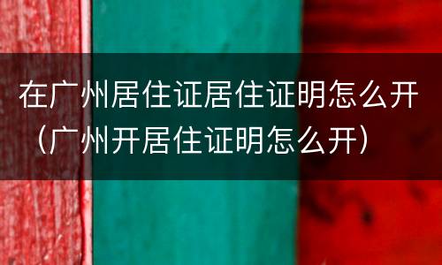在广州居住证居住证明怎么开（广州开居住证明怎么开）