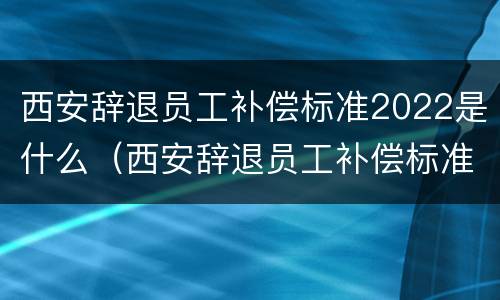 西安辞退员工补偿标准2022是什么（西安辞退员工补偿标准2022是什么时候发放）