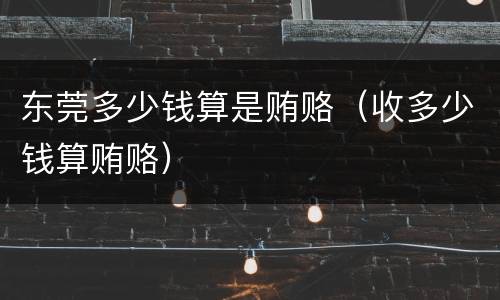 东莞多少钱算是贿赂（收多少钱算贿赂）