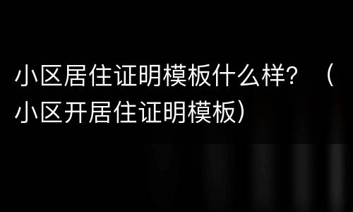 小区居住证明模板什么样？（小区开居住证明模板）