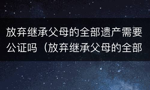 放弃继承父母的全部遗产需要公证吗（放弃继承父母的全部遗产需要公证吗要多少钱）