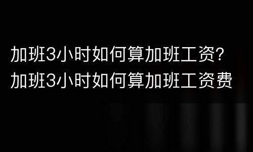 加班3小时如何算加班工资？ 加班3小时如何算加班工资费