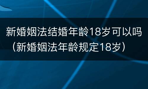 新婚姻法结婚年龄18岁可以吗（新婚姻法年龄规定18岁）