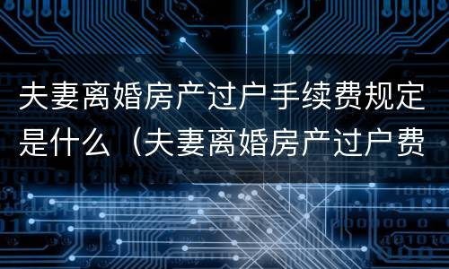夫妻离婚房产过户手续费规定是什么（夫妻离婚房产过户费怎么算）