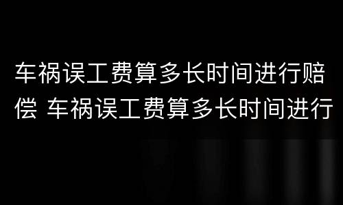 车祸误工费算多长时间进行赔偿 车祸误工费算多长时间进行赔偿的