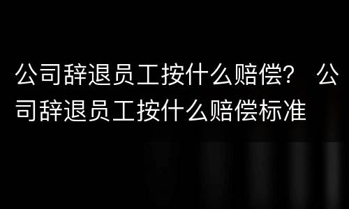 公司辞退员工按什么赔偿？ 公司辞退员工按什么赔偿标准
