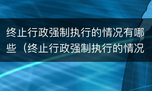 终止行政强制执行的情况有哪些（终止行政强制执行的情况有哪些情形）