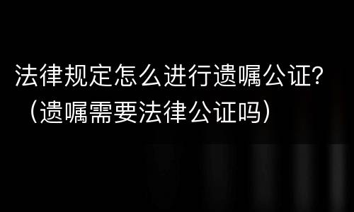 法律规定怎么进行遗嘱公证？（遗嘱需要法律公证吗）