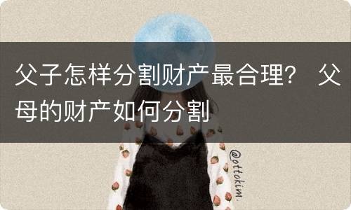 父子怎样分割财产最合理？ 父母的财产如何分割