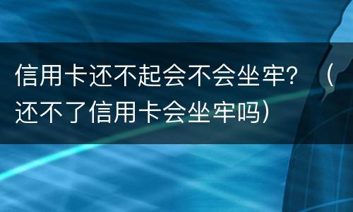 信用卡还不起会不会坐牢？（还不了信用卡会坐牢吗）