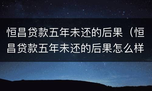 恒昌贷款五年未还的后果（恒昌贷款五年未还的后果怎么样）