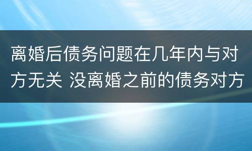 离婚后债务问题在几年内与对方无关 没离婚之前的债务对方还要承担吗