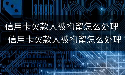 信用卡欠款人被拘留怎么处理 信用卡欠款人被拘留怎么处理好