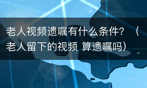 老人视频遗嘱有什么条件？（老人留下的视频 算遗嘱吗）