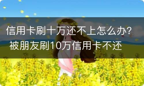 信用卡刷十万还不上怎么办？ 被朋友刷10万信用卡不还