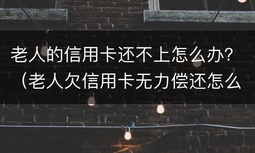 老人的信用卡还不上怎么办？（老人欠信用卡无力偿还怎么办）