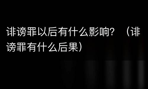 诽谤罪以后有什么影响？（诽谤罪有什么后果）