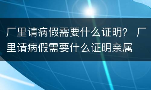 厂里请病假需要什么证明？ 厂里请病假需要什么证明亲属