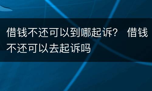 借钱不还可以到哪起诉？ 借钱不还可以去起诉吗