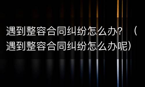 遇到整容合同纠纷怎么办？（遇到整容合同纠纷怎么办呢）