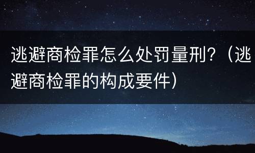 逃避商检罪怎么处罚量刑?（逃避商检罪的构成要件）