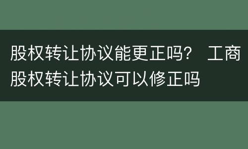 股权转让协议能更正吗？ 工商股权转让协议可以修正吗