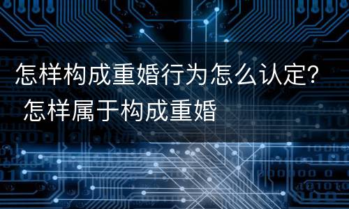 怎样构成重婚行为怎么认定？ 怎样属于构成重婚