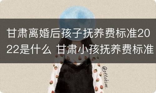 甘肃离婚后孩子抚养费标准2022是什么 甘肃小孩抚养费标准一月多少钱