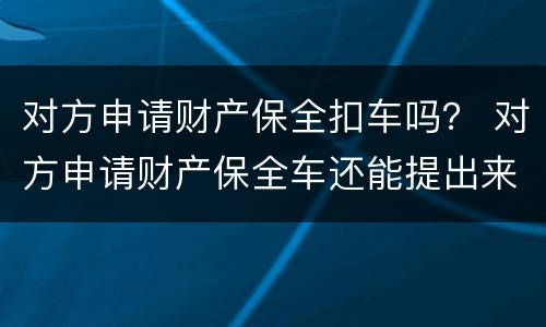 对方申请财产保全扣车吗？ 对方申请财产保全车还能提出来吗?