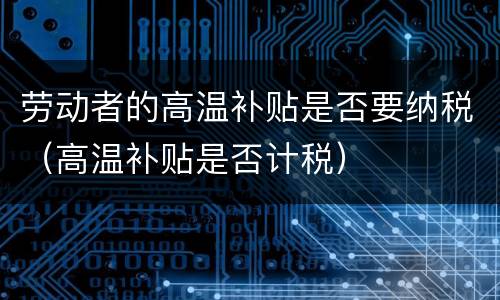 劳动者的高温补贴是否要纳税（高温补贴是否计税）