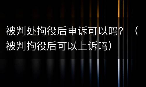 被判处拘役后申诉可以吗？（被判拘役后可以上诉吗）