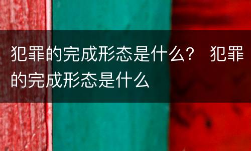 犯罪的完成形态是什么？ 犯罪的完成形态是什么