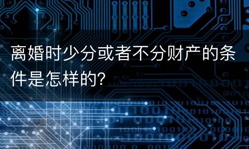离婚时少分或者不分财产的条件是怎样的？