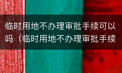 临时用地不办理审批手续可以吗（临时用地不办理审批手续可以吗）
