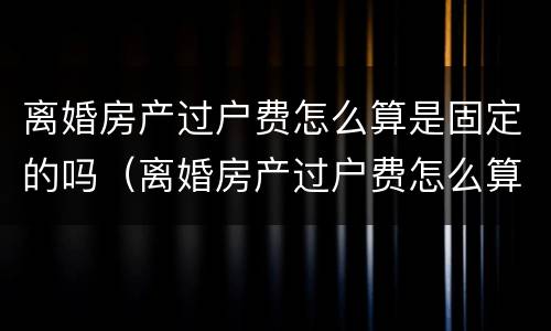 离婚房产过户费怎么算是固定的吗（离婚房产过户费怎么算是固定的吗江苏）