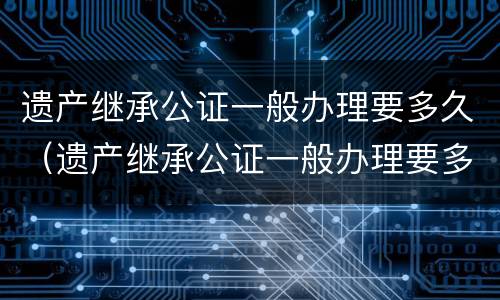 遗产继承公证一般办理要多久（遗产继承公证一般办理要多久能拿到）