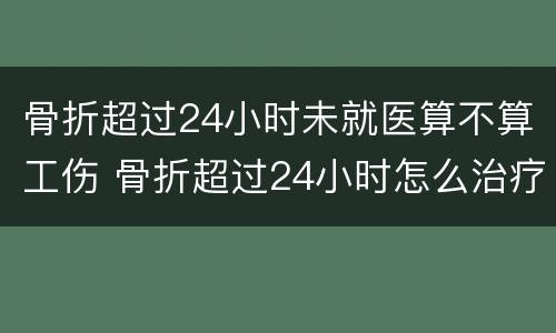 骨折超过24小时未就医算不算工伤 骨折超过24小时怎么治疗