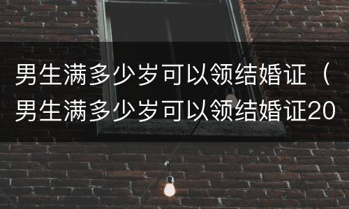 男生满多少岁可以领结婚证（男生满多少岁可以领结婚证2021年）