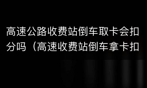 高速公路收费站倒车取卡会扣分吗（高速收费站倒车拿卡扣多少分）