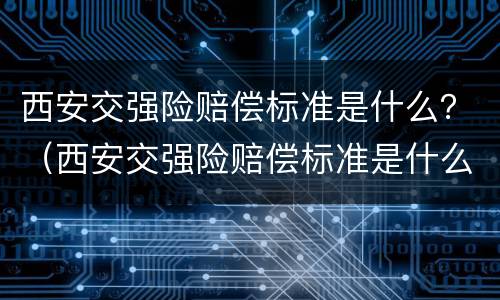 西安交强险赔偿标准是什么？（西安交强险赔偿标准是什么样的）