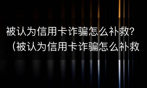 被认为信用卡诈骗怎么补救？（被认为信用卡诈骗怎么补救）
