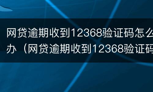 网贷逾期收到12368验证码怎么办（网贷逾期收到12368验证码怎么办呢）