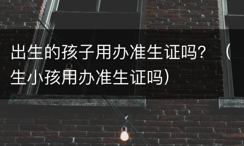 出生的孩子用办准生证吗？（生小孩用办准生证吗）